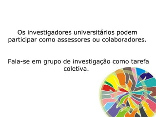 Os investigadores universitários podem
participar como assessores ou colaboradores.
Fala-se em grupo de investigação como tarefa
coletiva.
 