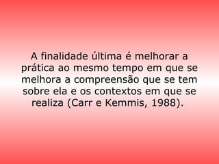 A finalidade última é melhorar a
prática ao mesmo tempo em que se
melhora a compreensão que se tem
sobre ela e os contextos em que se
realiza (Carr e Kemmis, 1988).
 