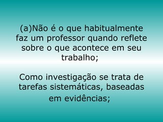 (a)Não é o que habitualmente
faz um professor quando reflete
sobre o que acontece em seu
trabalho;
Como investigação se trata de
tarefas sistemáticas, baseadas
em evidências;
 