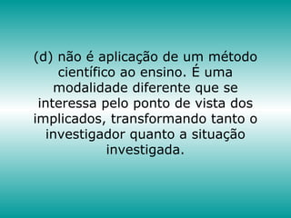 (d) não é aplicação de um método
científico ao ensino. É uma
modalidade diferente que se
interessa pelo ponto de vista dos
implicados, transformando tanto o
investigador quanto a situação
investigada.
 