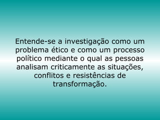 Entende-se a investigação como um
problema ético e como um processo
político mediante o qual as pessoas
analisam criticamente as situações,
conflitos e resistências de
transformação.
 