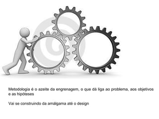 Metodologia é o azeite da engrenagem, o que dá liga ao problema, aos objetivos
e as hipóteses
Vai se construindo da amálgama até o design
 