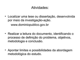 • Localizar uma tese ou dissertação, desenvolvida
por meio da investigação-ação.
www.dominiopublico.gov.br
• Realizar a leitura do documento, identificando o
processo de definição do problema, objetivos,
metodologia e conclusão.
• Apontar limites e possibilidades da abordagem
metodológica do estudo.
Atividades:
 