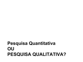 Pesquisa Quantitativa
OU
PESQUISA QUALITATIVA?
 