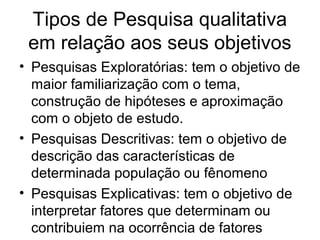 Tipos de Pesquisa qualitativa
em relação aos seus objetivos
• Pesquisas Exploratórias: tem o objetivo de
maior familiarização com o tema,
construção de hipóteses e aproximação
com o objeto de estudo.
• Pesquisas Descritivas: tem o objetivo de
descrição das características de
determinada população ou fênomeno
• Pesquisas Explicativas: tem o objetivo de
interpretar fatores que determinam ou
contribuiem na ocorrência de fatores
 