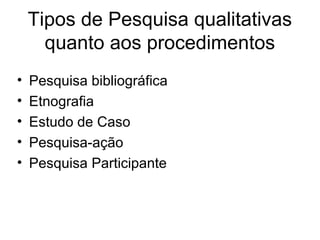 Tipos de Pesquisa qualitativas
quanto aos procedimentos
• Pesquisa bibliográfica
• Etnografia
• Estudo de Caso
• Pesquisa-ação
• Pesquisa Participante
 