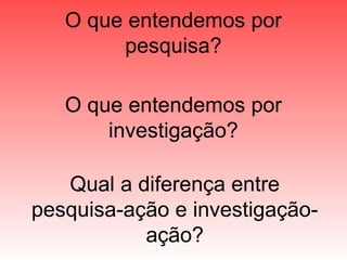 O que entendemos por
pesquisa?
O que entendemos por
investigação?
Qual a diferença entre
pesquisa-ação e investigação-
ação?
 