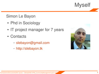 Myself
        Simon Le Bayon
         ●    Phd in Sociology
         ●    IT project manager for 7 years
         ●    Contacts
                  –   slebayon@gmail.com
                  –   http://slebayon.tk




/home/simon/Documents/IAE Savoie - CM/web/IAE-HPM_CommunityManagement-part1-web.odp            1
 