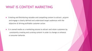WHAT IS CONTENT MARKETING
 Creating and Distributing valuable and compelling content to attract ,acquire
and engage a clearly defined and understood target audiences with the
objective of driving profitable customer action
 It is owned media as a marketing process to attract and retain customers by
consistently creating and curating content in order to change or enhance
a consumer behavior.
 