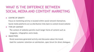 WHAT IS THE DIFFERNCE BETWEEN
SOCIAL MEDIA AND CONTENT MARKETING
 CENTRE OF GRAVITY
Focus on marketing activity is located within social network themselves.
Social media platforms act as distribution links back to content brand website
 TYPE OF CONTENT
The context of websites permits much longer forms of content such as
blogposts, infographics and e-book.
 OBJECTIVES
Brand awareness generated activity and discussion about the brand.
Used for customer retention an satisfaction, open forum for direct dialogues
 