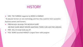 HISTORY
 1895: THE FURROW magazine by DEERE & COMPANY
To educate farmers on new technology and how they could be more successful
Business owners and Farmers.
 1900:Michelin develops THE MICHELIN GUIDE
400 PAGE GUIDE ABOUT DRIVERS MAINTAING THERIS CARS AND FIND LODGING
 1904: JELL-O recipe book pay off.
 1922: SEARS launched WORLD’s Largest Store radio program
 