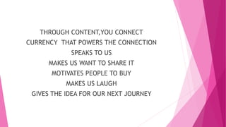 THROUGH CONTENT,YOU CONNECT
CURRENCY THAT POWERS THE CONNECTION
SPEAKS TO US
MAKES US WANT TO SHARE IT
MOTIVATES PEOPLE TO BUY
MAKES US LAUGH
GIVES THE IDEA FOR OUR NEXT JOURNEY
 