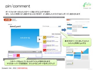 EacH
    pin/comment                                        4
                                                       foreach ltd.


    ポートフォリオへのコメントをページ毎に行うことができます．
    また，コメント同時にピン留めすることもできます．ピン留めしたスライドはピンボードに表示されます．




                                         表示中のページに対してコメント
                                           コメントと同時にpinする




       このページをpinしている人のアイコンが表示されます．
     マウスオーバーで名前表示，クリックでピンボードをポップアップ

foreach ltd. 2012 CONFIDENTIAL
                                                             2012/02/16
 