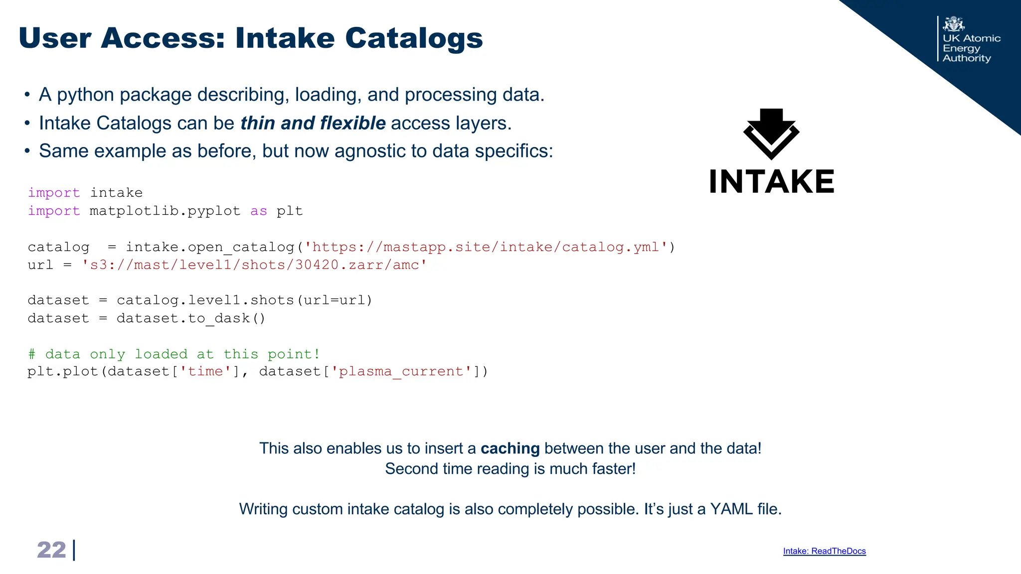 |
• A python package describing, loading, and processing data.
• Intake Catalogs can be thin and flexible access layers.
• Same example as before, but now agnostic to data specifics:
User Access: Intake Catalogs
22 Intake: ReadTheDocs
import intake
import matplotlib.pyplot as plt
catalog = intake.open_catalog('https://mastapp.site/intake/catalog.yml')
url = 's3://mast/level1/shots/30420.zarr/amc'
dataset = catalog.level1.shots(url=url)
dataset = dataset.to_dask()
# data only loaded at this point!
plt.plot(dataset['time'], dataset['plasma_current'])
This also enables us to insert a caching between the user and the data!
Second time reading is much faster!
Writing custom intake catalog is also completely possible. It’s just a YAML file.
 