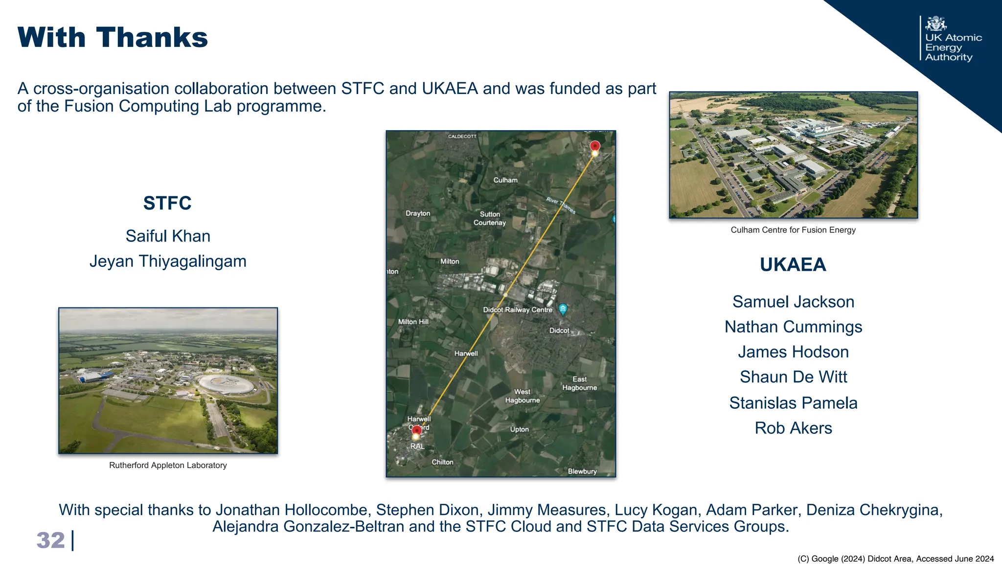 |
With Thanks
32
UKAEA
STFC
Saiful Khan
Jeyan Thiyagalingam
Samuel Jackson
Nathan Cummings
James Hodson
Shaun De Witt
Stanislas Pamela
Rob Akers
Culham Centre for Fusion Energy
Rutherford Appleton Laboratory
A cross-organisation collaboration between STFC and UKAEA and was funded as part
of the Fusion Computing Lab programme.
With special thanks to Jonathan Hollocombe, Stephen Dixon, Jimmy Measures, Lucy Kogan, Adam Parker, Deniza Chekrygina,
Alejandra Gonzalez-Beltran and the STFC Cloud and STFC Data Services Groups.
(C) Google (2024) Didcot Area, Accessed June 2024
 