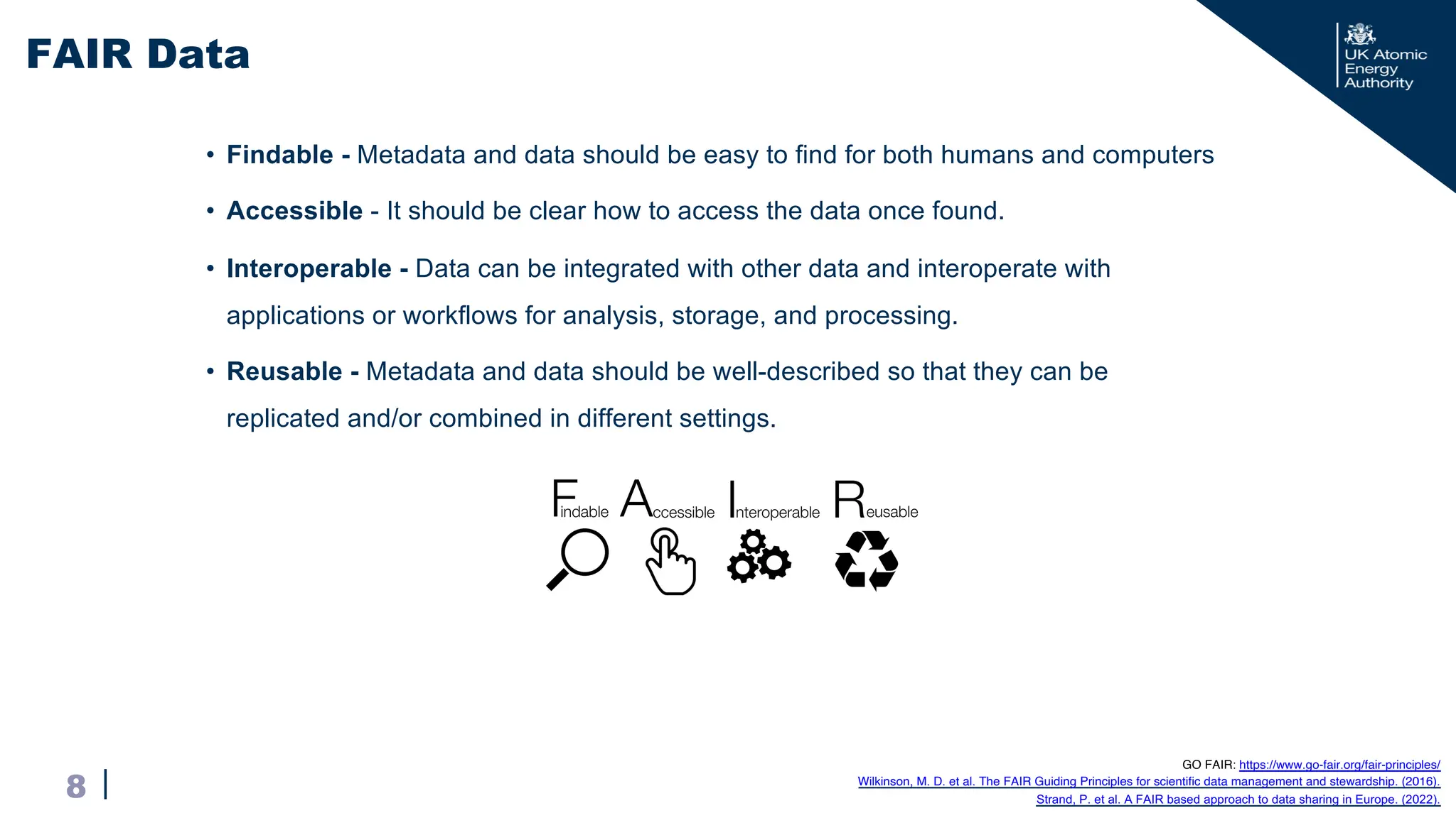 |
• Findable - Metadata and data should be easy to find for both humans and computers
• Accessible - It should be clear how to access the data once found.
• Interoperable - Data can be integrated with other data and interoperate with
applications or workflows for analysis, storage, and processing.
• Reusable - Metadata and data should be well-described so that they can be
replicated and/or combined in different settings.
FAIR Data
8
GO FAIR: https://www.go-fair.org/fair-principles/
Wilkinson, M. D. et al. The FAIR Guiding Principles for scientific data management and stewardship. (2016).
Strand, P. et al. A FAIR based approach to data sharing in Europe. (2022).
 