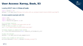 |
Loading MAST data in 2 lines of code:
User Access: Xarray, Dask, S3
21
import xarray as xr
dataset = xr.open_zarr("https://s3.echo.stfc.ac.uk/mast/level1/shots/30420.zarr/amc")
import s3fs
import xarray as xr
import matplotlib.pyplot as plt
# s3 storage location
endpoint_url = 'https://s3.echo.stfc.ac.uk'
# URL of data we want to load
url = 's3://mast/level1/shots/30420.zarr/amc'
# fsspec handle to remote file system
s3 = s3fs.S3FileSystem(anon=True, endpoint_url=endpoint_url)
# open the dataset
dataset = xr.open_zarr(s3.get_mapper(url))
# data only loaded at this point!
plt.plot(dataset['time'], dataset[‘plasma_current'])
A more explicit example with S3:
 