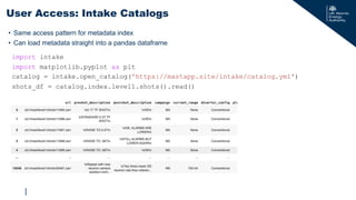 |
import intake
import matplotlib.pyplot as plt
catalog = intake.open_catalog('https://mastapp.site/intake/catalog.yml')
shots_df = catalog.index.level1.shots().read()
User Access: Intake Catalogs
• Same access pattern for metadata index
• Can load metadata straight into a pandas dataframe
 