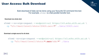 |
s5cmd –no-sign-request -—endpoint-url https://s3.echo.stfc.ac.uk 
cp "s3://mast/level1/shots/*.zarr/rbb/*" ./data
User Access: Bulk Download
24
s5cmd -–no-sign-request -—endpoint-url https://s3.echo.stfc.ac.uk 
cp "s3://mast/level1/shots/30420.zarr/*" ./data/30420.zarr
Download one whole shot
Download a single source for all shots
s5cmd github
Bulk download of data can be done using your favourite S3 command line tool.
For example, s5cmd is a fast parallel transfer tool.
 