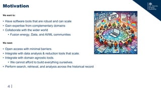 |
• Open access with minimal barriers.
• Integrate with data analysis & reduction tools that scale.
• Integrate with domain agnostic tools.
• We cannot afford to build everything ourselves.
• Perform search, retrieval, and analysis across the historical record
Motivation
4
We need:
• Have software tools that are robust and can scale
• Gain expertise from complementary domains
• Collaborate with the wider world
• Fusion energy, Data, and AI/ML communities
We want to:
 