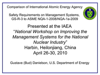 Comparison of International Atomic Energy Agency  Safety Requirements on Management Systems,  GS-R-3 to ASME NQA-1-2008/NQA-1a-2009 Presented at the IAEA  “ National Workshop on Improving the Management Systems for the National Nuclear Industry ” Harbin, Heilonjiang, China April 26-30, 2010 Gustave (Bud) Danielson, U.S. Department of Energy   