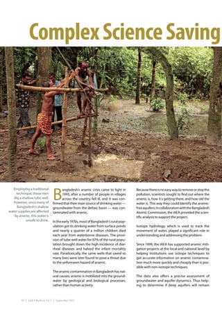 Complex Science Saving




                                B
   Employing a traditional            angladesh’s arsenic crisis came to light in     Because there is no easy way to remove or stop the
     technique, these men             1993, after a number of people in villages      pollution, scientists sought to find out where the
   dig a shallow tube well.           across the country fell ill, and it was con-    arsenic is, how it´s getting there, and how old the
   However, since many of       firmed that their main source of drinking water —     water is. This way they could identify the arsenic-
      Bangladesh’s shallow      groundwater from the deltaic basin — was con-         free aquifers. In collaboration with the Bangladesh
water supplies are affected     taminated with arsenic.                               Atomic Commission, the IAEA provided the scien-
    by arsenic, this water is                                                         tific analysis to support the project.
           unsafe to drink.     In the early 1970s, most of Bangladesh’s rural pop-
                                ulation got its drinking water from surface ponds     Isotope hydrology, which is used to track the
                                and nearly a quarter of a million children died       movement of water, played a significant role in
                                each year from waterborne diseases. The provi-        understanding and addressing the problem.
                                sion of tube well water for 97% of the rural popu-
                                lation brought down the high incidence of diar-       Since 1999, the IAEA has supported arsenic miti-
                                rheal diseases and halved the infant mortality        gation projects at the local and national level by
                                rate. Paradoxically, the same wells that saved so     helping institutions use isotope techniques to
                                many lives were later found to pose a threat due      get accurate information on arsenic contamina-
                                to the unforeseen hazard of arsenic.                  tion much more quickly and cheaply than is pos-
                                                                                      sible with non-isotope techniques.
                                The arsenic contamination in Bangladesh has nat-
                                ural causes: arsenic is mobilized into the ground-    The data also offers a precise assessment of
                                water by geological and biological processes,         groundwater and aquifer dynamics. Thus help-
                                rather than human activity.                           ing to determine if deep aquifers will remain



         10 | IAEA Bulletin 53-1 | September 2011
 