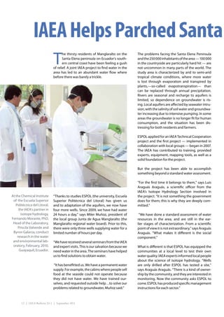IAEA Helps Parched Santa
                              T
                                     he thirsty residents of Manglaralto on the      The problems facing the Santa Elena Peninsula
                                     Santa Elena peninsula on Ecuador’s south-       and the 250 000 inhabitants of the area — 100 000
                                     ern central coast have been feeling a gush      in the countryside are particularly hard hit — are
                              of relief. A joint IAEA project to find water in the   not uncommon in many parts of the world. The
                              area has led to an abundant water flow where           study area is characterized by arid to semi-arid
                              before there was barely a trickle.                     tropical climate conditions, where more water
                                                                                     is lost through evaporation and transpired by
                                                                                     plants,—so-called evapotranspiration— than
                                                                                     can be replaced through annual precipitation.
                                                                                     Rivers are seasonal and recharge to aquifers is
                                                                                     limited, so dependence on groundwater is ris-
                                                                                     ing. Local aquifers are affected by seawater intru-
                                                                                     sion, with the salinity of soil water and groundwa-
                                                                                     ter increasing due to intensive pumping. In some
                                                                                     areas the groundwater is no longer fit for human
                                                                                     consumption, and the situation has been dis-
                                                                                     tressing for both residents and farmers.

                                                                                     ESPOL applied for an IAEA Technical Cooperation
                                                                                     project and the first project — implemented in
                                                                                     collaboration with local groups — began in 2007.
                                                                                     The IAEA has contributed to training, provided
                                                                                     experts, equipment, mapping tools, as well as a
                                                                                     solid foundation for the project.

                                                                                     But the project has been able to accomplish
                                                                                     something beyond a standard water assessment.

                                                                                     “For the first time it belongs to them,” says Luis
                                                                                     Araguás Araguás, a scientific officer from the
                                                                                     IAEA’s Isotope Hydrology Section involved in
At the Chemical Institute     “Thanks to studies ESPOL (the university, Escuela      the project. “It is not something the government
 of the Escuela Superior      Superior Politécnica del Litoral) has given us         does for them; this is why they are deeply com-
   Politécnica del Litoral,   and to adaptation of the aquifers, we now have         mitted.”
     the IAEA’s partner in    four more wells. Since 2009, we have had water
       isotope hydrology,     24 hours a day,” says Miler Muñoz, president of         “We have done a standard assessment of water
Fernando Morante, PhD.        the local group Junta de Agua Manglaralto (the         resources in the area, and are still in the ear-
 Head of the Laboratory,      Manglaralto regional water board). Prior to this,      lier stages of characterization. From a scientific
     Priscila Valverde and    there were only three wells supplying water for a      point of view it is not extraordinary,” says Araguás
 Byron Galarza, conduct       limited number of hours per day.                       Araguás. “What makes it different is the social
    research in the water                                                            component.”
 and environmental lab-       “We have received several seminars from the IAEA
 oratory, February, 2010,     and expert visits. This is our salvation because we    What is different is that ESPOL has equipped the
      Guayaquil, Ecuador.     need water in the area. The seminars have helped       communities at a local level to test their own
                              us to find solutions to obtain water.                  water quality. IAEA experts informed local people
                                                                                     about the science of isotope hydrology. “Wells
                               “It has benefitted us. We have a permanent water      are only drilled after ESPOL has tested a site,”
                              supply. For example, the cabins where people sell      says Araguás Araguás. “There is a kind of owner-
                              food at the seaside could not operate because          ship by the community, and they are interested in
                              they did not have water. We have trained our-          monitoring. Now the community asks ESPOL to
                              selves, and requested outside help…to solve our        come. ESPOL has produced specific management
                              problems related to groundwater, Muñoz said.”          instructions for each sector.”



       12 | IAEA Bulletin 53-1 | September 2011
 