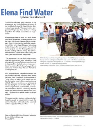 COLOMBIA



                                                                                                        ECUADOR




Elena Find Water
                                                                                          Santa Elena



                                                                                                                               BRAZIL
                                                                                                              PERU
                          by Maureen MacNeill
 The communities have been integrated in this
 programme, says Emilio Rodríguez, president of
 the local Junta Regional de Agua Olón (the Olón
 regional water board). “They are an active com-
 ponent of this process. These studies are not easy
 to perform due to high costs and lack of equip-
 ment.”

 Many changes have occurred as a result of two
 IAEA projects underway in the peninsula, accord-
 ing to Gricelda Herrera Franco an ESPOL counter-
 part. “First the communities worked in associa-
 tion with the university and they use technology
 and techniques. The communities then worked
 on the projects and they developed a new cul-
 ture for working in teams. Finally, the commu-
 nities now have a permanent water supply (365
 days a year). Before this was not possible.

 “This programme is for everybody in the commu-          Miller Muñoz and Victor Hugo Yagual show the IAEA Director General
 nity. With a permanent water supply they think          Yukiya Amano (taking water from the tap) a new well whose sustainable
 about possible business for tourism development         siting was supported through the IAEA’s expertise in isotope hydrology
 in the areas. They also believe in new opportuni-       and its Technical Cooperation Programme.
 ties for agriculture. They feel very happy and have     (Manglaralto Commune, Santa Elena Province, Ecuador, July 2011. )
 confidence in themselves. They see themselves
 as entrepreneurs.”

 IAEA Director General Yukiya Amano visited the
 site in July 2011 and was impressed by the results
 he found there. He told the local counterparts,
 “In our culture we say one arrow is weak, you can
 bend it, you can break it. If there are two it’s very
 difficult. If three are combined, you can’t break it,
 it’s very strong. We now have the IAEA, an inter-
 national organization, we have ESPOL, a univer-
 sity, and we have the local community of Santa
 Elena. With the cooperation of these three part-
 ners, I am very certain we can have a successful
 project.”

 The project provides solutions, yet the main chal-
 lenge lies ahead, to ensure that the results the
 communities have achieved can be sustained
 with the support of ESPOL and IAEA.




 Maureen MacNeill, Division of Isotope Hydrology.
 E-mail: M.Macneill@iaea.org                             People queue for water at the communal well in the Valdivia Commune,
 Photos: ESPOL                                           Santa Elena Province, Ecuador.



                                                                                            IAEA Bulletin 53-1 | September 2011 | 13
 