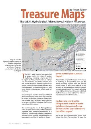 Treasure Maps
                                                                                                             by Peter Kaiser



                             The IAEA’s Hydrological Atlases Reveal Hidden Resources




          The plate from the
Hydrological Atlas of Morocco
       showing water that is
   only minimally recharged
     as red areas. The green
  areas indicate water that is
                   recharged.



                                 T
                                       he IAEA’s water experts have published          When did this global project
                                       a unique series, the Atlas of Isotope           begin?
                                       Hydrology, including volumes devoted
                                 to regions of Africa, the Americas, as well as        We started to compile information in the hopes
                                 Asia and the Pacific, and the first national Atlas    of producing an atlas about ten years ago. We
                                 that profiles Morocco. Pradeep Aggarwal, the          wished to bring together data that already
                                 Isotope Hydrology Section Head, explains why          existed, much of which was available in our
                                 the Atlases were produced and how they help           archives, yet was rarely seen or used. We invested
                                 water planners ensure access to fresh water for       a considerable amount of time searching for data
                                 the future.                                           in the IAEA and external archives. We published
                                                                                       the first volume on Africa in 2007. Over 100 coun-
                                 Above, the plate from the Hydrological Atlas of       tries’ data are included in this series.
                                 Morocco shows older water that is only minimally
                                 recharged as red areas, while the green areas
                                 indicate water that is recharged. Water that is not
                                 recharged, is considered to be water that is mined
                                                                                       Had anyone ever tried to
                                 as an exhaustible resource.                           integrate the available water
                                                                                       databases into one cohesive
                                 The Guarani aquifer, one of the largest fresh
                                 water reservoirs in the world, stretches between
                                                                                       document like the Atlas before
                                 Argentina, Brazil, Paraguay and Uruguay. In a         this effort began?
                                 plate from the Hydrological Atlas of the Americas
                                 (see page 16), the sampling points located in the     No. No one had and that was the driving force
                                 four countries overlying the aquifer are shown.       behind this effort. For more than 50 years, the



         14 | IAEA Bulletin 53-1 | September 2011
 