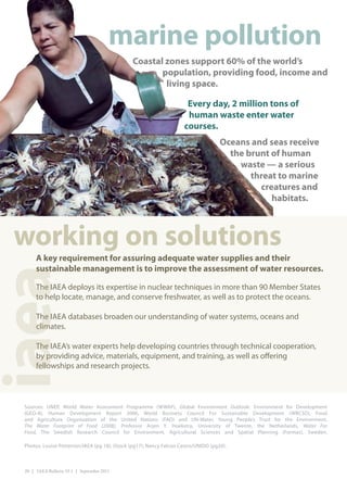 marine pollution
                                               Coastal zones support 60% of the world’s
                                                      population, providing food, income and
                                                       living space.

                                                                      Every day, 2 million tons of
                                                                      human waste enter water
                                                                     courses.
                                                                                     Oceans and seas receive
                                                                                       the brunt of human
                                                                                         waste — a serious
                                                                                            threat to marine
                                                                                              creatures and
                                                                                                 habitats.



 working on solutions
      A key requirement for assuring adequate water supplies and their
      sustainable management is to improve the assessment of water resources.
iaea


      The IAEA deploys its expertise in nuclear techniques in more than 90 Member States
      to help locate, manage, and conserve freshwater, as well as to protect the oceans. 

      The IAEA databases broaden our understanding of water systems, oceans and
      climates.

      The IAEA’s water experts help developing countries through technical cooperation,
      by providing advice, materials, equipment, and training, as well as offering
      fellowships and research projects.



 Sources: UNEP, World Water Assessment Programme (WWAP), Global Environment Outlook: Environment for Development
 (GEO-4), Human Development Report 2006, World Business Council For Sustainable Development (WBCSD), Food
 and Agriculture Organization of the United Nations (FAO) and UN-Water, Young People’s Trust for the Environment,
 The Water Footprint of Food (2008), Professor Arjen Y. Hoekstra, University of Twente, the Netherlands, Water For
 Food, The Swedish Research Council for Environment, Agricultural Sciences and Spatial Planning (Formas), Sweden.

 Photos: Louise Potterton/IAEA (pg 18); iStock (pg17); Nancy Falcon Castro/UNIDO (pg20).



 20 | IAEA Bulletin 53-1 | September 2011
 