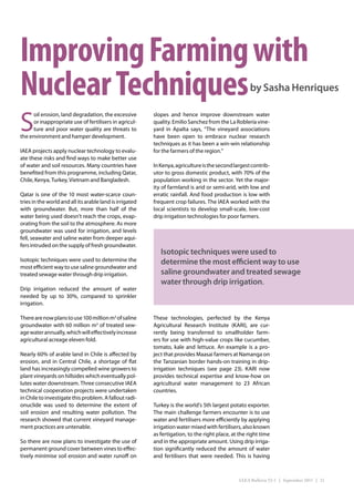 Improving Farming with
Nuclear Techniques                                                                                    by Sasha Henriques


S
     oil erosion, land degradation, the excessive         slopes and hence improve downstream water
     or inappropriate use of fertilisers in agricul-      quality. Emilio Sanchez from the La Roblería vine-
     ture and poor water quality are threats to           yard in Apalta says, “The vineyard associations
the environment and hamper development.                   have been open to embrace nuclear research
                                                          techniques as it has been a win-win relationship
IAEA projects apply nuclear technology to evalu-          for the farmers of the region.”
ate these risks and find ways to make better use
of water and soil resources. Many countries have          In Kenya, agriculture is the second largest contrib-
benefited from this programme, including Qatar,           utor to gross domestic product, with 70% of the
Chile, Kenya, Turkey, Vietnam and Bangladesh.             population working in the sector. Yet the major-
                                                          ity of farmland is arid or semi-arid, with low and
Qatar is one of the 10 most water-scarce coun-            erratic rainfall. And food production is low with
tries in the world and all its arable land is irrigated   frequent crop failures. The IAEA worked with the
with groundwater. But, more than half of the              local scientists to develop small-scale, low-cost
water being used doesn’t reach the crops, evap-           drip irrigation technologies for poor farmers.
orating from the soil to the atmosphere. As more
groundwater was used for irrigation, and levels
fell, seawater and saline water from deeper aqui-
fers intruded on the supply of fresh groundwater.
                                                             Isotopic techniques were used to
Isotopic techniques were used to determine the               determine the most efficient way to use
most efficient way to use saline groundwater and
treated sewage water through drip irrigation.                saline groundwater and treated sewage
                                                             water through drip irrigation.
Drip irrigation reduced the amount of water
needed by up to 30%, compared to sprinkler
irrigation.

There are now plans to use 100 million m3 of saline       These technologies, perfected by the Kenya
groundwater with 60 million m3 of treated sew-            Agricultural Research Institute (KARI), are cur-
age water annually, which will effectively increase       rently being transferred to smallholder farm-
agricultural acreage eleven fold.                         ers for use with high-value crops like cucumber,
                                                          tomato, kale and lettuce. An example is a pro-
Nearly 60% of arable land in Chile is affected by         ject that provides Maasai farmers at Namanga on
erosion, and in Central Chile, a shortage of flat         the Tanzanian border hands-on training in drip-
land has increasingly compelled wine growers to           irrigation techniques (see page 23). KARI now
plant vineyards on hillsides which eventually pol-        provides technical expertise and know-how on
lutes water downstream. Three consecutive IAEA            agricultural water management to 23 African
technical cooperation projects were undertaken            countries.
in Chile to investigate this problem. A fallout radi-
onuclide was used to determine the extent of              Turkey is the world’s 5th largest potato exporter.
soil erosion and resulting water pollution. The           The main challenge farmers encounter is to use
research showed that current vineyard manage-             water and fertilisers more efficiently by applying
ment practices are untenable.                             irrigation water mixed with fertilisers, also known
                                                          as fertigation, to the right place, at the right time
So there are now plans to investigate the use of          and in the appropriate amount. Using drip irriga-
permanent ground cover between vines to effec-            tion significantly reduced the amount of water
tively minimise soil erosion and water runoff on          and fertilisers that were needed. This is having



                                                                                                 IAEA Bulletin 53-1 | September 2011 | 21
 