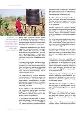 Towards Sustainable Agriculture



                                                                                       ods without having a scientific basis, we might fail
                                                                                       and could come into conflict with a community
                                                                                       that still considers water to be more important to
                                                                                       their livestock than to any other activity.”

                                                                                       The Maasai site is one of nine projects that are
                                                                                       being coordinated by the KARI under the IAEA’s
                                                                                       Technical Cooperation Programme to promote
                                                                                       the use of small-scale drip irrigation, supported
                                                                                       by nuclear science.

                                                                                       With drip irrigation, water is applied in droplets
                                                                                       near the plant’s root zone through small tubes
                                                                                       called drip-lines. It is the most efficient form of
                                                                                       irrigation, using up to 70 percent less water than
                                                                                       other techniques, and can improve crop yields
                                                                                       threefold.
   Alex Ntasikoi, who          It forms part of an on-going campaign, initiated
  has been trained by          by Kenya’s Green Belt Movement, to improve the          This simple, low-cost set-up avoids over-water-
KARI in drip irrigation        health and livelihoods of the Maasai people by          ing, which can damage both the soil and the
methodology, shows             encouraging them to move towards sustainable            crops. Too much water can flush away vital nutri-
                               agriculture, while protecting the environment.          ents and can increase the salinity level of the soil,
other members of his
                                                                                       which can curtail crop growth.
 community how the
                               “The Maasai are by tradition pastoralists, depend-
       system works.           ing on their livestock as a source of income and        When plants receive too much water it can lead to
  (Photo: L. Potterton/IAEA)
                               food,” says David Mathenge from the Green Belt          runoff from the area where the crops are grown
                               Movement, who oversees the project. “But times          and eroded topsoil and applied fertilizers can find
                               are changing. Populations are increasing and            their way into neighbouring streams, rivers and
                               land for animals is becoming scarce. Also during        lakes.
                               the droughts livestock die, so the Maasai need to
                               diversify.”                                             KARI’s Irrigation Coordinator Isaya Sijali, says:
                                                                                       “Nuclear techniques are very important and use-
                               Having access to a source of water was only part        ful in agriculture. We can use the neutron probe,
                               of the solution. The Maasai farmers needed to           for example, to measure soil moisture levels and
                               know how to use it efficiently and effectively. The     advise farmers on how much water to apply and
                               Green Belt Movement approached the Kenyan               when. These techniques can help them save
                               Agricultural Research Institute (KARI) for assis-       water and money and get better crops while pro-
                               tance. Through its partnership project with the         tecting the environment.”
                               IAEA, KARI was able to help.
                                                                                       He decided to use these techniques to study the
                               “We had a challenge on our hands. We needed             dynamics of water and nutrients at the site, since
                               recommendations on how best to use a small              the community needed to know how to use their
                               amount of water in a very dry area. We don’t            limited water and nutrient supplies to grow crops
                               know how much water is needed for the plants            in a sustainable manner.
                               and how much moisture there is in the soil and
                               this is where the IAEA and its technology proved        “The IAEA is directly helping these new farmers
                               their value,” adds David.                               and many others will be able to benefit from this
                                                                                       site and the findings we get from this project,”
                               Nuclear techniques, such as the neutron probe           says Sijali.
                               that measures soil moisture levels, can provide
                               the guidelines and advice the farmers need to be        Experts from KARI visit the sites to explain how
                               able to irrigate at the best times, using the right     and why the nuclear techniques work and pro-
                               amount of water, without wastage.                       vide advice and guidelines based on the tests
                                                                                       that have been carried out at their laboratories in
                               “It would be very presumptuous to say that this         Nairobi.
                               would work without involving modern technol-
                               ogy. Even the boreholes have low yields,” David          “Using isotopic techniques we can study the
                               says. “If we go on irrigating using traditional meth-   uptake of nitrogen, the most important element



     24 | IAEA Bulletin 53-1 | September 2011
 