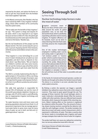 Towards Sustainable Agriculture



required by the plant, and advise the farmer on
how to get the most benefit from the fertilizer
                                                        Seeing Through Soil
that’s been applied,” Sijali adds.                      by Peter Kaiser
In the Maasai community, Alex Ntasikoi, who has         Nuclear technology helps farmers make
been trained by KARI in drip irrigation method-         the most of water
ology, shows other members of his community
how the system works.

“We’ve really seen the benefits of drip irrigation,”
                                                        I rrigation consumes seven of
                                                          every ten litres of fresh water used
                                                        daily around the world. As global
he says. “The system is cheap and requires lit-         population rises, so too does the
tle water, which is very important in our region        demand for food, which is satisfied by
because we have so little of it. Also, the plants get   expanding cultivation and increasing
less disease because the water goes into the roots      irrigation. If irrigation efficiency can
and not on the leaves,” Ntasikoi says.                  be boosted, much can be done to
                                                        reduce farming’s thirst for fresh water,
But the real beneficiaries of this project are the      and help preserve this irreplaceable
Maasai women. The men can be away for up to a           resource.
year in pursuit of grazing land for their livestock,
while the women and children remain in the com-         One of the nuclear technologies
munity.                                                 employed in tackling water scarcity
                                                        and saving water in agriculture is a
“Drip irrigation is a new technology for us and         “soil moisture probe”, or “neutron
since it’s been introduced we can plant our own         probe”, which is used to measure how
vegetables and don’t have to depend on live-            much water is present in the soil sur-
stock alone,” says Mary Kashu. “We can improve          rounding the probe. Measurement
our children’s nutrition and raise some income.         across a farm plot provides the farmer
We can use the money to pay school fees and to          invaluable insights into an otherwise
maintain the pump to get more water from the            invisible phenomenon: how much of
borehole.”                                              the irrigation or rainwater is held in                                      (P.Pavlicek/IAEA)
                                                        the soil and how much of that water is accessible and used
The IAEA is currently implementing the drip irri-       by plants.
gation project in 19 countries in Africa. Lee Heng,
a water specialist who manages the project, says:       In the hands of a trained and licensed operator, a probe can
“We hope that this project will empower the farm-       literally see through soil to detect the faintest traces of water.
ers to farm in an efficient, productive and sustain-    The device is so sensitive it can even calculate how much
able manner.”                                           water a plant consumes.

She adds that agriculture is responsible for            By flicking a switch, the operator can trigger a specially
around 70% of freshwater use and for most of            shielded, tiny radioactive source that emits a thin stream of
the world’s groundwater depletion. However, on          neutrons. They travel at great speed through the soil. The
average, only 37% of this water is used efficiently,    passage of those neutrons that struck hydrogen atoms in
due to inappropriate irrigation technology and          water molecules is dramatically slowed. After the neutrons
farming practices.                                      collide with other particles, they are reflected back towards
                                                        the probe, which measures the speed of the returning neu-
“As water becomes more and more scarce and              trons. Water’s braking effect on the neutrons is registered
growing populations demand more food, it is of          by a detector within the probe. Thus, the amount of return-
paramount importance that we manage agricul-            ing, slower-moving neutrons counted by the detector indi-
tural water better to grow more crops for every         cates the soil’s hydrogen content. The probe translates this
drop of water we use in both rain-fed and irri-         data into an exact soil-water content measurement, which is
gated agriculture,” says Lee.                           expressed in millimetres of water. That data is exactly what
                                                        the farmer needs to immediately plan irrigation and water
                                                        storage strategies that make the most of water for irrigation.

                                                        The probe itself does not cause any radioactive contamina-
                                                        tion, nor are any radioactive traces left in the soil.
Louise Potterton, Division of Public Information.
E-mail: L. J. Potterton@iaea.org                        Peter Kaiser, Division of Public Information.
                                                        E-mail: P.Kaiser@iaea.org

                                                                                                IAEA Bulletin 53-1 | September 2011 | 25
 