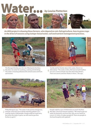 Water...                                                        by Louise Potterton




    An IAEA project is showing these farmers, who depend on rain-fed agriculture, how to grow crops
    in the driest of seasons using isotope-based water, soil and nutrient management practices.




    The Munguti family uses this rain-filled pond, the Kwa-           Cecilia and her family rely on this water, there’s no
5   Aka dam, for water for washing, cooking and drinking.
    The water is heavily polluted with animal waste and from      6   alternative: “The water is dirty. We have to boil it before
                                                                      we use it. Some animals even die when they drink it.
    soil erosion.                                                     There are worms and liver flukes in there,” she says.




    Philip Munguti says: “The water in the pond is dangerous,         People walk for up to 10 kilometres to reach the Kwa-
7   animals come here too to drink and they pollute it. It’s
    used by nearly 2,000 people. People walk far to get here,     8   Aka dam. One local woman explains: “We need to get our
                                                                      water for domestic use from here. We use our backs to
    but when the water is gone, we will need to go even               carry it. It’s dirty. It makes people ill. There are people in
    further to get it.”                                               the local hospital with typhoid.”



                                                                                           IAEA Bulletin 53-1 | September 2011 | 27
 
