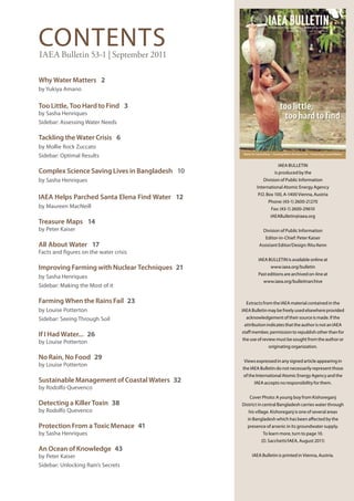 IAEA BULLETIN
CONTENTS
                                                                     INTERNATIONAL ATOMIC ENERGY AGENCY
                                                                                   September 2011 | 53-1 | www.iaea.org/bulletin




IAEA Bulletin 53-1 | September 2011

Why Water Matters 2
by Yukiya Amano

Too Little, Too Hard to Find 3                                               too little,
by Sasha Henriques
Sidebar: Assessing Water Needs
                                                                              too hard to find

Tackling the Water Crisis 6
by Mollie Rock Zuccato
Sidebar: Optimal Results                         Water for Santa Elena • Farming When the Rains Fail • Protecting Coastal Waters



                                                                            IAEA BULLETIN
Complex Science Saving Lives in Bangladesh 10                            is produced by the
by Sasha Henriques                                              Division of Public Information
                                                           International Atomic Energy Agency
                                                            P.O. Box 100, A-1400 Vienna, Austria
IAEA Helps Parched Santa Elena Find Water 12
                                                                    Phone: (43-1) 2600-21270
by Maureen MacNeill                                                   Fax: (43-1) 2600-29610
                                                                      IAEABulletin@iaea.org
Treasure Maps 14
by Peter Kaiser                                                 Division of Public Information
                                                                  Editor-in-Chief: Peter Kaiser
All About Water 17                                           Assistant Editor/Design: Ritu Kenn
Facts and figures on the water crisis
                                                            IAEA BULLETIN is available online at
Improving Farming with Nuclear Techniques 21                          www.iaea.org/bulletin
                                                            Past editions are archived on-line at
by Sasha Henriques
                                                                www.iaea.org/bulletinarchive
Sidebar: Making the Most of it

Farming When the Rains Fail 23                    Extracts from the IAEA material contained in the
by Louise Potterton                             IAEA Bulletin may be freely used elsewhere provided
Sidebar: Seeing Through Soil                      acknowledgement of their source is made. If the
                                                 attribution indicates that the author is not an IAEA
                                                staff member, permission to republish other than for
If I Had Water... 26
                                                the use of review must be sought from the author or
by Louise Potterton
                                                                    originating organization.

No Rain, No Food 29                              Views expressed in any signed article appearing in
by Louise Potterton
                                                the IAEA Bulletin do not necessarily represent those
                                                of the International Atomic Energy Agency and the
Sustainable Management of Coastal Waters 32              IAEA accepts no responsibility for them.
by Rodolfo Quevenco
                                                     Cover Photo: A young boy from Kishoreganj
Detecting a Killer Toxin 38                     District in central Bangladesh carries water through
by Rodolfo Quevenco                                 his village. Kishoreganj is one of several areas
                                                    in Bangladesh which has been affected by the
Protection From a Toxic Menace 41                  presence of arsenic in its groundwater supply.
by Sasha Henriques                                              To learn more, turn to page 10.
                                                              (D. Sacchetti/IAEA, August 2011)
An Ocean of Knowledge 43
by Peter Kaiser                                        IAEA Bulletin is printed in Vienna, Austria.

Sidebar: Unlocking Rain’s Secrets

                                                       IAEA Bulletin 49-2 | March 2008 | 1
 