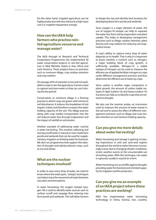 No Rain, No Food



                       On the other hand, irrigated agriculture can be       to design the size and identify best locations for
                       highly productive with low risk but at a high input   developing these farm ponds and wetlands.
                       cost (i.e. irrigation equipment, energy)
                                                                             Since oxygen is a major element of water, the
                                                                             use of oxygen-18 isotope can help to separate
                                                                             the water loss from soil by evaporation and plant
                       How can the IAEA help                                 uptake. This helps in developing management
                       farmers who practice rain-                            practices such as tillage, residue retention, plant
                       fed agriculture conserve and                          density and crop rotation for reducing soil evap-
                                                                             oration losses.
                       manage water?
                                                                             A crop’s ability to capture every drop of water
                       The IAEA through its Research and Technical           depends on its health. That is why it is important
                       Cooperation Programmes has implemented 30             to know whether a nutrient such as nitrogen,
                       water conservation projects in rain-fed agricul-      a major building block of crop growth, is
                       ture in IAEA Member States in Asia, Africa and        sufficiently available. Nitrogen-15, a stable
                       Latin America. These projects focus on practises      isotope of nitrogen can be used to measure the
                       such as minimum tillage, crop residue retention       efficient use of applied fertilizer nitrogen to crops
                       and crop rotation.                                    under different management practices and thus
                                                                             determine the efficient use of water by crops.
                       On average, 65% of rainwater is lost and not avail-
                       able to crops in rain-fed agriculture. Farmers need   Since carbon is another major component in
                       to capture and store water so they can use it dur-    plant growth, the amount of carbon stable iso-
                       ing the dry period.                                   topes in light (carbon-12) and heavy (carbon-13)
                                                                             fractions can help us to identify crops that are tol-
                       Conservation or minimum tillage is a farming          erant to drought.
                       practice in which crops are grown with minimum
                       soil disturbance. It reduces the breakdown of soil    We also use the neutron probe, an instrument
                       organic matter and therefore increases the water      used to measure the amount of water stored in
                       holding capacity of the soil. This tillage practice   the soil and to assess the effect of different man-
                       along with crop residue incorporation into the        agement practices such as tillage and crop resi-
                       soil reduces water loss through evaporation and       due retention on soil moisture holding capacity.
                       the impact of rainfall on soil erosion.

                       Another example of addressing water scarcity
                       is water harvesting. This involves collecting and
                                                                             Can you give me more details
                       storing runoff water in natural or man-made farm      about water harvesting?
                       ponds and wetlands that can be used for supple-
                       mentary irrigation or drinking water for livestock.   Water harvesting and storage is gaining increas-
                       We also run programmes that support the selec-        ing importance in arid and semi-arid regions
                       tion of drought and salinity-tolerant crops, such     throughout the world as water becomes increas-
                       as rice and wheat.                                    ingly scarce, due to changing climatic conditions,
                                                                             erratic weather events or the unsustainable use
                                                                             of existing water. With this technique, rain water
                                                                             is captured, usually in a pond on a farm.
                       What are the nuclear
                       techniques involved?                                  Water harvesting acts as a buffer against drought,
                                                                             providing water for livestock and a limited capac-
                       In order to save every drop of water, we need to      ity for irrigation and fire protection.
                       know where the water goes. Isotopic techniques
                       can help to trace the movement of water between
                       soil, plant and atmosphere.
                                                                             Can you give me an example
                       In water harvesting, the oxygen isotope (oxy-         of an IAEA project where these
                       gen-18) is used to identify water sources such as     practices are working?
                       surface runoff and seepage flow entering into
                       farm ponds and wetlands. This will allow farmers      IAEA has implemented water harvesting
                                                                             technology in China, Estonia, Iran, Lesotho,



30 | IAEA Bulletin 53-1 | September 2011
 