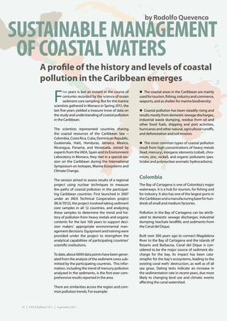 by Rodolfo Quevenco

SUSTAINABLE MANAGEMENT
 OF COASTAL WATERS
              A profile of the history and levels of coastal
              pollution in the Caribbean emerges

                        F
                               ive years is but an instant in the course of   ◆ The coastal areas in the Caribbean are mainly
                               centuries recorded by the science of ocean     used for tourism, fishing, industry and commerce,
                               sediment core sampling. But for the marine     seaports, and as shelter for marine biodiversity;
                        scientists gathered in Monaco in Spring 2011, the
                        last five years yielded a treasure trove of data on   ◆ Coastal pollution has been steadily rising and
                        the study and understanding of coastal pollution      results mostly from domestic sewage discharges,
                        in the Caribbean.                                     industrial waste dumping, residue from oil and
                                                                              other fossil fuels, shipping and port activities,
                        The scientists represented countries sharing          hurricanes and other natural, agricultural runoffs,
                        the coastal resources of the Caribbean Sea --         and deforestation and soil erosion;
                        Colombia, Costa Rica, Cuba, Dominican Republic,
                        Guatemala, Haiti, Honduras, Jamaica, Mexico,          ◆ The most common types of coastal pollution
                        Nicaragua, Panama, and Venezuela. Joined by           result from high concentrations of heavy metals
                        experts from the IAEA, Spain and its Environment      (lead, mercury), inorganic elements (cobalt, chro-
                        Laboratory in Monaco, they met in a special ses-      mium, zinc, nickel), and organic pollutants (pes-
                        sion on the Caribbean during the International        ticides and polynuclear aromatic hydrocarbons).
                        Symposium on Isotopes, Marine Ecosystems and
                        Climate Change.

                        The session aimed to assess results of a regional
                                                                              Colombia
                        project using nuclear techniques to measure           The Bay of Cartagena is one of Colombia’s major
                        the paths of coastal pollution in the participat-     waterways. It is a hub for tourism, for fishing and
                        ing Caribbean countries. First launched in 2007       for industry. It also has one of the largest ports in
                        under an IAEA Technical Cooperation project           the Caribbean and a manufacturing base for hun-
                        (RLA/7012), the project involved taking sediment      dreds of small and medium factories.
                        core samples in all 12 countries, and analyzing
                        these samples to determine the trend and his-         Pollution in the Bay of Cartagena can be attrib-
                        tory of pollution from heavy metals and organic       uted to domestic sewage discharges; industrial
                        contents for the last 100 years to support deci-      dumping; leachate landfills; and sediments from
                        sion makers’ appropriate environmental man-           the Canal del Dique.
                        agement decisions. Equipment and training were
                        provided under the project to strengthen the          Built over 300 years ago to connect Magdalena
                        analytical capabilities of participating countries’   River to the Bay of Cartagena and the islands of
                        scientific institutions.                              Rosario and Barbacoa, Canal del Dique is con-
                                                                              sidered to be the major source of sediment dis-
                        To date, about 6000 data points have been gener-      charge for the bay. Its impact has been cata-
                        ated from the analysis of the sediment cores sub-     strophic for the bay’s ecosystems, leading to the
                        mitted by the participating countries. This infor-    existing coral reefs’ destruction, as well as of all
                        mation, including the trend of mercury pollution      sea grass. Dating tests indicate an increase in
                        analyzed in the sediments, is the first-ever com-     the sedimentation rate in recent years, due most
                        prehensive results reported in the area.              likely to changing land use and climatic events
                                                                              affecting the canal watershed.
                        There are similarities across the region and com-
                        mon pollution trends. For example:



 32 | IAEA Bulletin 53-1 | September 2011
 