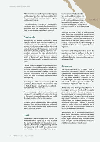 Sustainable Growth of Coastal Waters




                         While recorded levels of organic and inorganic        tal areas around the bay. In addi-
                         pollutants are low, there is an increased trend in    tion, continued deforestation and
                         the presence of lead, arsenic and other organic       high soil erosion in Haiti’s water-
                         pollutants in the area.                               sheds contributed to a significant          MEXICO
                                                                               increase in sedimentation rates in
                         Pesticide pollution – from DDTs – fluctuated in       the last hundred years, affecting the
                         correlation with their use in farming activities,     ecosystem’s health, in particular the coral
                         decreasing from the 1980s onwards as use of           reef.
                         these pesticides were gradually discouraged.
                                                                               Although industrial activity in Port-au-Prince
                                                                               Bay is limited, the generation of solid and liquid
                                                                               waste dumped into the bay — estimated at 1500
                         Guatemala                                             tonnes per day — resulted in a steady increase of
                         Amatique Bay is a semi-enclosed body of water         heavy metals in the water, particularly lead and
                         along the eastern coast of Guatemala hosting a        mercury. This represents a potential danger to
                         complex ecosystem of coastal lagoons, swamps,         public health from the consumption of marine
                         marshes, river systems and channels that connect      organisms.
                         protected waters and the adjacent continental
                         shelf. Fishing, tourism, shipping and marine con-     Information and data gathered so far on the
                         servation are among the main activities in the        evolution and state of pollution in the bay is
                         bay. Coastal and marine tourism alone accounts        expected to serve as baseline for evaluating
                         for 2% of Guatemala’s gross domestic product;         policies and coastal management programmes
                         tourist visits have steadily increased through the    to be established.
                         years.

                         These activities are believed to contribute to con-
                         tamination, in terms of leachate from solid waste;
                                                                               Honduras
                         industrial effluent discharges; agrochemical run-     The bay in the coastal city of Puerto Cortes in
                         offs and domestic sewage. However, it is soil ero-    Honduras is the site for its fuel and mineral stor-
                         sion and deforestation that has been identi-          age industries, fertilizer plants, and textile manu-
                         fied as the main environmental problem in the         facturing. Central America’s largest port – a hub
                         Amatique Bay.                                         for cargo vessels and luxury cruise ships – is also
                                                                               located along the bay. These activities, coupled
                         According to a 2006 environmental profile of          with rapid population growth, constitute the
                         Guatemala, the country lost 11% of its forest area    main sources of pollution in the bay area.
                         in the last 10 years, resulting in increased sedi-
                         mentation rates in the bay area.                      At the same time, the high rates of erosion in
                                                                               the region, prolonged flooding of the coastal
                         The continuous growth in sedimentation rates          zone, and uncontrolled disposal of urban waste
                         increases the vulnerability of fragile reef systems   have contributed to increased sedimentation in
                         in the Atlantic region of Guatemala, and could        the coastal areas. Hurricanes’ seasonal passage
                         directly impact the fisheries of the region.          aggravates the situation, resulting in increased
                                                                               pollution load and heavy metals discharge into
                         Increased traces of heavy metal pollution have        the marine environment. The rate of sedimen-
                         also been detected, but this has been attributed      tation has tripled in Puerto Cortes in the last 50
                         more to increased sedimentation rather than the       years, and is expected to double its current rate in
                         level of industrial activity.                         the next 20 years if left unchecked.

                                                                               At the current rate of sedimentation, Honduras
                                                                               expects that the frequency and cost of dredg-
                         Haiti                                                 ing the harbour area may increase in the near
                         Port-au-Prince Bay acts as a natural harbour for      future. Urgent measures may also have to be
                         Haiti’s like-named capital city. It hosts much of     taken along the upper basins of the rivers Ulua
                         the country’s industrial activities, such as load-    and Chameleon to control soil erosion.
                         ing docks, fuel storage, food processing, cement
                         manufacturing, and metal processing, which
                         constitute the major sources of pollution for cos-



34 | IAEA Bulletin 53-1 | September 2011
 