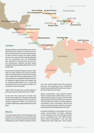 Sustainable Growth of Coastal Waters


                                               Havana Bay★ ★ Sagua Estuary                          THE BAHAMAS
                                         Gulf of Batabanó ★ ★ Cienfuegos Bay

                                                                                 CUBA            DOM. REP.
Río Coatzacoalcos ★                                                                Port-au Prince Bay
                                                                                            ★
                                                                      JAMAICA                         ★
                                                                                 ★      HAITI
                                       BELIZE                            Kingston Bay               Haina Estuary

                   Amatique Bay ★ ★ Puerto Cortés

               GUATEMALA                HONDURAS
                         EL SALVADOR

                                     NICARAGUA              ★ Blue elds Bay                Cartagena Bay
                                                                                                  ★
                                                                                                                               Gulf of Cariaco
                                                                                                                                      ★
                                           COSTA RICA
    Jamaica                                                     ★ Almirante Bay

    Kingston Harbour provides fishing, port and air-               PANAMA                                                  VENEZUELA
    port facilities for Jamaica. It is the site for thou-
    sands of industrial and commercial enterprises,
    as well as home for nearly one million people.
    However, the water quality has badly degraded,
                                                                                            COLOMBIA
    and the surrounding area has deteriorated,
    thus reducing its environmental use and tour-
    istic attractiveness. Pollution and alien species
    brought by shipping additionally threaten its rich
    biodiversity.

    Environmental studies at Kingston Harbour high-                      ECUADOR
    light two major problem areas: severe eutrophi-
    cation (increased presence of chemical nutrients
    in the water) and continuing deterioration of the
    water quality from untreated industrial wastewa-
    ter, disposal of agrochemicals and sewage, and
    an increased sedimentation rate in Hunts Bay
    caused by the Portmore Causeway, a bridge con-              est in the country. Waste water from industrial
    necting Portsmore to Kingston.                              processes and expanding human settlements
                                                                have dramatically altered the environmental pro-
    Higher levels of polynuclear aromatic hydrocar-             file of this important river basin.
    bons have also been detected since the 1980s.
                                                                Dating measurements using lead-210 showed
    At the same time, high levels of metals were                that an increased rate in sedimentation and asso-
    found in some sediments. The experts advise that            ciated pollutants began to appear with the rapid
    the government should take this into account in             urban growth and industrial expansion between
    coastal management efforts, and should also                 1970 and 1990. The increase in average sediment
    consider studying the uptake of metals by marine            accumulation rates is most likely a result of soil
    biota.                                                      erosion caused by changes in land use to support
                                                                industrial and urban development in this area.

                                                                Increased oil pollution is also evident in the river
    Mexico                                                      estuary. Concentrations of organic pollutants
    The Coatzacoalcos River is the third largest river          in core sediments point to the burning of fossil
    in Mexico. The industrial corridor built along its          fuels as a probable cause. From 1980 onwards,
    banks is home to about 65 petrochemical plants              heavy metal concentrations in the area have
    including the Lazaro Cardenas refinery, the old-            reached levels that could pose a risk to marine



                                                                                                      IAEA Bulletin 53-1 | September 2011 | 35
 