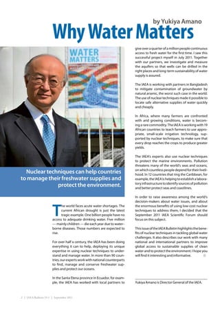 by Yukiya Amano

                       Why Water Matters
                                                                            give over a quarter of a million people continuous
                                                                            access to fresh water for the first time. I saw this
                                                                            successful project myself in July 2011. Together
                                                                            with our partners, we investigate and measure
                                                                            the aquifers so that wells can be drilled in the
                                                                            right places and long-term sustainability of water
                                                                            supply is assured.

                                                                            The IAEA is working with partners in Bangladesh
                                                                            to mitigate contamination of groundwater by
                                                                            natural arsenic, the worst such case in the world.
                                                                            The use of nuclear techniques made it possible to
                                                                            locate safe alternative supplies of water quickly
                                                                            and cheaply.

                                                                            In Africa, where many farmers are confronted
                                                                            with arid growing conditions, water is becom-
                                                                            ing a rare commodity. The IAEA is working with 19
                                                                            African countries to teach farmers to use appro-
                                                                            priate, small-scale irrigation technology, sup-
                                                                            ported by nuclear techniques, to make sure that
                                                                            every drop reaches the crops to produce greater
                                                                            yields.

                                                                            The IAEA’s experts also use nuclear techniques
                                                                            to protect the marine environments. Pollution
                                                                            threatens many of the world’s seas and oceans,
                                                                            on which countless people depend for their liveli-
  Nuclear techniques can help countries                                     hood. In 12 countries that ring the Caribbean, for
to manage their freshwater supplies and                                     example, the IAEA is helping to establish a labora-
              protect the environment.                                      tory infrastructure to identify sources of pollution
                                                                            and better protect seas and coastlines.

                                                                            In order to raise awareness among the world’s
                                                                            decision-makers about water issues, and about


                       T
                             he world faces acute water shortages. The      the enormous benefits of using low-cost nuclear
                             current African drought is just the latest     techniques to address them, I decided that the
                             tragic example. One billion people have no     September 2011 IAEA Scientific Forum should
                       access to adequate drinking water. Five million      focus on this subject.
                       — mainly children — die each year due to water–
                       borne diseases. Those numbers are expected to        This issue of the IAEA Bulletin highlights the bene-
                       rise.                                                fits of nuclear techniques in tackling global water
                                                                            challenges. It also describes our work with many
                       For over half a century, the IAEA has been doing     national and international partners to improve
                       everything it can to help, deploying its unique      global access to sustainable supplies of clean
                       expertise in using nuclear techniques to under-      water and to protect the environment. I hope you
                       stand and manage water. In more than 90 coun-        will find it interesting and informative.
                       tries, our experts work with national counterparts
                       to find, manage and conserve freshwater sup-
                       plies and protect our oceans.

                       In the Santa Elena province in Ecuador, for exam-
                       ple, the IAEA has worked with local partners to      Yukiya Amano is Director General of the IAEA.



2 | IAEA Bulletin 53-1 | September 2011
 