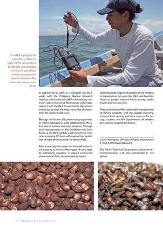 The IAEA equipped the
      Laboratory of Marine
Toxins of the University of
 El Salvador and provided
    training on specialized
     detection equipment
    used to monitor HABs.
 (Photos: Nancy Falcon Castro/
                      UNIDO)


                                 In addition to its work in El Salvador, the IAEA       These facilities are prime examples of the benefits
                                 works with the Philippine Nuclear Research             of cooperation between the IAEA and Member
                                 Institute, which is the only IAEA collaborating cen-   States to protect national food security, public
                                 tre on HABs in the world. The Institute undertakes     health and the economy.
                                 research with the IAEA Environment Laboratories
                                 in Monaco to track the impact and fate of biotox-      They contribute to the sustainable management
                                 ins in the marine food-chain.                          of fishery products and the coastal economy,
                                                                                        increase food security and are a resource for fac-
                                 Through the Technical Cooperation programme,           ulty, students and the Government: all benefits
                                 14 marine laboratories were established in Africa,     that will last long into the future.
                                 Asia and in Central and Latin America. Through
                                 an on-going project in the Caribbean and Latin
                                 America, the IAEA will be establishing three more
                                 laboratories by 2013 and will develop the capabil-
                                 ities of eight other countries to detect HABs.         Sasha Henriques, Division of Public Information.
                                                                                        E-mail: S.Henriques@iaea.org
                                 Also, a new regional project in Asia will enhance
                                 the capacity to monitor the impact of toxic algae      The IAEA’s Technical Cooperation Department’s
                                 by addressing ciguatera (a disease contracted          Communication staff also contributed to this
                                 when one eats fish contaminated by toxins).            article.




        42 | IAEA Bulletin 53-1 | September 2011
 