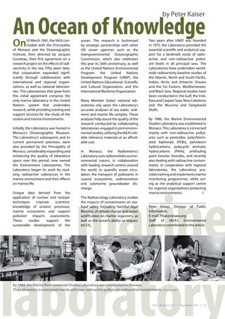 by Peter Kaiser

An Ocean of Knowledge
On        10 March 1961, the IAEA con-
          cluded with the Principality
                                            ocean. The research is buttressed
                                            by strategic partnerships with other
                                                                                         Two years after UNEP was founded
                                                                                         in 1972, the Laboratory provided the
of Monaco and the Oceanographic             UN ocean agencies such as the                essential scientific and analytical sup-
Institute, then directed by Jacques         Intergovernmental Oceanographic              port for a landmark study of radio-
Cousteau, their first agreement on a        Commission, which also celebrates            active and non-radioactive pollut-
research project on the effects of radi-    this year its 50th anniversary, as well      ant levels in all principal seas. The
oactivity in the sea. Fifty years later,    as the United Nations Environmental          Laboratories have undertaken world-
that cooperation expanded signif-           Program, the United Nations                  wide radioactivity baseline studies of
icantly through collaboration with          Development Program (UNEP), the              the Atlantic, North and South Pacific,
international and regional organi-          United Nations Educational, Scientific       Indian, Arctic and Antarctic Oceans
zations, as well as national laborato-      and Cultural Organization, and the           and the Far Eastern, Mediterranean,
ries. The Laboratories that grew from       International Maritime Organization.         and Black Seas. Regional studies have
this initial agreement comprise the                                                      been conducted in the Gulf, the Irish,
only marine laboratory in the United        Many Member States’ national lab-            Kara and Caspian Seas, New Caledonia
Nations system that undertakes              oratories rely upon the Laboratory’s         and the Mururoa and Fangataufa
research, while providing training and      accurate analyses of sea water, sedi-        Atolls.
support services for the study of the       ment and marine life samples. These
oceans and marine environments.             analyses help assure the quality of the      By 1986, the Marine Environmental
                                            research conducted by collaborating          Studies Laboratory was established in
Initially, the Laboratory was hosted in     laboratories  engaged in joint environ-      Monaco. This Laboratory is concerned
Monaco’s Oceanographic Museum.              mental studies, utilizing the IAEA’s reli-   mainly with non-radioactive pollut-
The Laboratory’s subsequent, and its        able reference materials at an afford-       ants such as pesticides, polychlorin-
current permanent premises, were            able cost.                                   ated biphenyls (PCBs), petroleum
also provided by the Principality of                                                     hydrocarbons, polycyclic aromatic
Monaco, considerably expanding and          In Monaco, the Radiometrics                  hydrocarbons (PAHs), antifouling
enhancing the quality of laboratory         Laboratory uses radionuclides as envi-       paint booster biocides, and recently
space over this period, now named           ronmental tracers, in collaboration          also dealing with radioactive contam-
the Environment Laboratories. The           with leading research centres around         inants. In cooperation with regional
Laboratory began its work by stud-          the world, to quantify ocean circu-          laboratories, the Laboratory pro-
ying radioactive substances in the          lation, the transport of pollutants in       vides training and implements marine
marine environment and their effects        coastal ecosystems, sedimentation            monitoring programmes, while act-




   marine
on marine life.                             and submarine groundwater dis-               ing as the analytical support centre
                                            charge.                                      for regional organizations protecting
Unique data derived from the                                                             marine environments.
application of nuclear and isotopic         The Radioecology Laboratory studies
techniques     improve    scientists’       the impacts of contaminants on sea-
knowledge of oceanic processes,             food safety (including Harmful Algal         Peter Kaiser, Division of Public
marine ecosystems and support               Blooms), of climate change and ocean         Information.
pollution    impacts   assessments.         acidification on marine organisms, as        E-mail: P.Kaiser@iaea.org
These     studies    support     the        well as the ocean’s ability to seques-       Staff of IAEA’s Environmental
sustainable development of the              ter CO2.                                     Laboratory contributed to this article.




laboratory
By 1986, the Marine Environmental Studies Laboratory was established in Monaco.
This Laboratory is concerned mainly with non-radioactive pollutants radioactive contaminants. (Photos: IAEA)



                                                                                           IAEA Bulletin 53-1 | September 2011 | 43
 