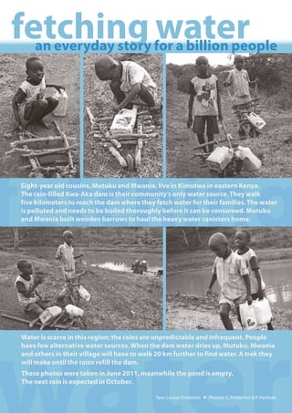 fetching water
    an everyday story for a billion people




fetching
Eight-year old cousins, Mutuku and Mwania, live in Kimutwa in eastern Kenya.  
The rain-filled Kwa-Aka dam is their community’s only water source. They walk
five kilometers to reach the dam where they fetch water for their families. The water
is polluted and needs to be boiled thoroughly before it can be consumed. Mutuku
and Mwania built wooden barrows to haul the heavy water canisters home.  




Water is scarce in this region; the rains are unpredictable and infrequent. People
have few alternative water sources. When the dam water dries up, Mutuku, Mwania
and others in their village will have to walk 20 km further to find water. A trek they
will make until the rains refill the dam.
These photos were taken in June 2011, meanwhile the pond is empty.
The next rain is expected in October.

                                             Text: Louise Potterton ♦ Photos: L. Potterton & P. Pavlicek
 