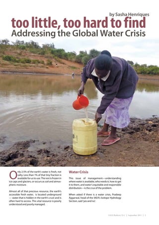 by Sasha Henriques

  too little, too hard to find
  Addressing the Global Water Crisis




                                                                                                                            (L.Potterton/IAEA)




O                                                        Water Crisis
        nly 2.5% of the earth’s water is fresh, not
        salty. Less than 1% of that tiny fraction is
        available for us to use. The rest is frozen in   This issue of management—understanding
ice caps and glaciers, or occurs as soil and atmos-      where water is available, who needs it, how to get
pheric moisture.                                         it to them, and water’s equitable and responsible
                                                         distribution—is the crux of the problem.
Almost all of that precious resource, the earth’s
accessible fresh water, is located underground           When asked if there is a water crisis, Pradeep
— water that is hidden in the earth’s crust and is       Aggarwal, head of the IAEA’s Isotope Hydrology
often hard to access. This vital resource is poorly      Section, said ‘yes and no’. 
understood and poorly managed.



                                                                                              IAEA Bulletin 53-1 | September 2011 | 3
 