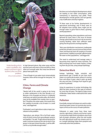 Too Little, Too Hard to Find



                                                                                       But there are technological developments which
                                                                                       are leading to less water consumption, while
                                                                                       maintaining or improving crop yields. These
                                                                                       developments include genetic and non-genetic
                                                                                       crop modification and drip irrigation.

                                                                                       “If there were to be further developments in
                                                                                       agricultural technology, and if these were to
                                                                                       be adopted more quickly, there might just be
                                                                                       enough water to grow food to feed a growing
                                                                                       world population.”

                                                                                       Beyond expanding urban populations and more
                                                                                       demand for food, there is the issue of climate
                                                                                       change, which leads to too much rain at one time,
                                                                                       causing flooding, rather than sufficient water
                                                                                       going into the ground to recharge aquifers.

                                                                                       “Also, poor distribution mechanisms; inadequate
                                                                                       protection of water sources to ensure they remain
                                                                                       clean; and financial strain all conspire to increase
                                                                                       governments’ inability to provide sufficient pota-
                                                                                       ble water to their populations,” said Aggarwal.

                                                                                       The need to understand and manage water is
                                                                                       becoming more urgent for many countries. The
                                                                                       IAEA, knowing how much water matters, is help-
   Understanding where          In high demand places, like urban areas and the        ing them do just that, using isotope hydrology.
  water is available, who       arid and semi-arid areas of Asia and Africa, there
needs it and how to get it      often isn’t enough water. But many low demand
to them is the crux of the      places have quite a lot.
                                                                                       Detective Work
                problem.                                                               Isotope hydrology helps scientists and
     (Photo: N.Ahmed/BAEC)      “If we all begin to use water more conservatively      governments get a handle on just how much
                                however, there will be enough for everyone,” he        water is in a particular location, where it’s coming
                                said.                                                  from and where it goes, what it picks up along
                                                                                       the way and how it changes from liquid to gas,
                                                                                       pristine to polluted.
                                Cities, Farms and Climate
                                Change                                                 Using its experience in nuclear technology, the
                                                                                       IAEA has been involved in this type of research
                                “Nearly half of the world is going to be living        for more than 40 years. The Agency helps scores
                                in urban settlements in the next decade or so.         of Member States better understand their water
                                Because a lot of people are living in a relatively     resources.
                                small area, we need to provide water, all of which
                                may not be available from nearby rivers or aqui-
                                fers. Therefore, the urban water crisis results from
                                                                                       Pollution
                                the inability to provide a lot of water in a small     Essentially, isotopic techniques are used to under-
                                area,” said Aggarwal.                                  stand how water moves. So countries also use iso-
                                                                                       topes to find out the source of water pollution.
                                Freshwater’s use in agriculture is also a major con-
                                tributor to the problem.                               Pollutants in water come from three main
                                                                                       sources: agriculture, industry and human waste.
                                “Agriculture uses almost 75% of all fresh water,       A community might think its problems stem from
                                most of which comes from groundwater systems           lack of proper sanitation, when the real trouble
                                and aquifers,” he said. “If agricultural demand for    lies with agricultural runoff into streams and riv-
                                water continues to grow at the rate at which it has    ers. Isotope hydrology helps them pinpoint and
                                grown in the past several decades, it will be diffi-   eventually solve their problems.
                                cult for us to provide enough water.”



       4 | IAEA Bulletin 53-1 | September 2011
 