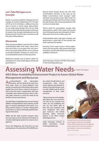 Too Little, Too Hard to Find



Let’s Take Nitrogen as an                                 Because these isotopes decay over time, their
                                                          concentrations decrease as the years go by.
Example                                                   Higher concentrations mean “younger” water
                                                          and lower concentrations mean “older” water. For
Nitrate is a common pollutant. Nitrogen has two           example, groundwater with lots of tritium may be
isotopes: N-14 which is lighter than N-15. The ratio      less than 50 years old, whereas groundwater with
of N-15 to N-14 in fertilizers is different from the      no tritium must be older.
ratio in human or animal waste. Many fertiliz-
ers are made using nitrogen from the air, while           Tritium works for groundwater younger than
humans and animals absorb nitrogen and change             about 50 years, carbon-14 for waters up to several
its isotopic ratio, through a biological process. By      tens of thousands years old, and krypton-81 iden-
looking at the N-15 to N-14 ratio, a scientist can tell   tifies waters that can be a million years old.
the source of the pollution.
                                                          Understanding water’s age gives scientists and
                                                          governments a good idea of how quickly new
Movement                                                  water is getting into aquifers.
Other pressing problems countries face include
understanding where fresh water comes from,               Knowing if one’s water source is being replen-
how much there is at any given time, and some-            ished, and how quickly, helps governments plan
times, most importantly, will this source continue        how best to use the water that is now, and will be,
to provide freshwater. Isotopes are used as trac-         available in the future.
ers, providing the answers to these questions.

Radioactive isotopes such as tritium, carbon-14,
and krypton-81 can be used to figure out how old          Sasha Henriques, Division of Public Information.
groundwater is.                                           E-mail: S.Henriques@iaea.org




Assessing Water Needs                                                                                        by Sasha Henriques

IAEA Water Availability Enhancement Project to Assess Global Water
Management and Resources
As     industrialisation    and     urbanisation
       increase, and the demand for food rises,
fresh water stores are being depleted more
                                                          ject, which should build on, and
                                                          complement, other interna-
                                                          tional, regional, and national ini-
quickly. Comprehensive information about water            tiatives to provide decision mak-
quality, how much there is, where it’s located, as        ers with reliable tools for better
well as how this water is replenished, will prove         management of their water
invaluable when determining how best to allo-             resources.
cate water resources to meet the needs of city
dwellers, farmers and industry.                           “By becoming more knowledge-
                                                          able about your own resources,
The IAEA Water Availability Enhancement Project           not only do you improve your
(IWAVE) will help Member States identify and fill         water use and availability, but
gaps in existing hydrological information, ena-           you are also better able to
bling national experts to conduct independent             deal with and cooperate with
assessments, as well as continually update hydro-         your neighbours who share
logical information.                                      your resources,” said Charles
                                                          Dunning, Water Resources
IWAVE will also help countries interpret water            Advisor in the IAEA’s Isotope
resources data, and use advanced techniques to            Hydrology Section.
simulate hydrological systems for resource man-                                                 Comprehensive information about
agement.                                                  Sasha Henriques, Division of          water quality, will prove invaluable
                                                          Public Information. E-mail:           when determining how best to allocate
Oman, the Philippines and Costa Rica are now              S.Henriques@iaea.org                  water resources to meet the needs of
participating in the pilot phase of the IWAVE pro-                                              city dwellers, farmers and industry.
                                                                                                (Photo: P.Pavlicek/IAEA)


                                                                                                IAEA Bulletin 53-1 | September 2011 | 5
 