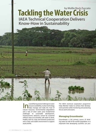 by Mollie Rock Zuccato

               Tackling the Water Crisis
                IAEA Technical Cooperation Delivers
                Know-How in Sustainability




                                                                                                                                  (Photo: D. Sacchetti/IAEA)




                       In
                                a world facing severe challenges to water   The IAEA’s technical cooperation programme
                                resource availability, nuclear technology   helps Member States to achieve their develop-
                                helps manage and make the most of           ment priorities while monitoring and protecting
                       natural resources. Environmental degradation         the air, earth and oceans.
                       and a lack of clean water pose fundamental
                       challenges to sustainable development.
                       Socioeconomic advances cannot be sustained
                       without clean air to breathe, safe water to drink,
                                                                            Managing Groundwater
                       healthy soils for crops and livestock production     Groundwater is the primary source of drink-
                       and a clean and stable environment to support        ing water for half of the world’s population. It is
                       work and life.                                       important that developing countries can pro-



6 | IAEA Bulletin 53-1 | September 2011
 
