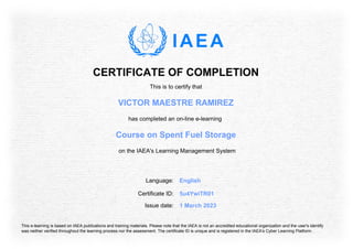 CERTIFICATE OF COMPLETION
This is to certify that
VICTOR MAESTRE RAMIREZ
has completed an on-line e-learning
Course on Spent Fuel Storage
on the IAEA's Learning Management System
Language: English
Issue date: 1 March 2023
Certificate ID: 5u4YwiTR01
This e-learning is based on IAEA publications and training materials. Please note that the IAEA is not an accredited educational organization and the user's identify
was neither verified throughout the learning process nor the assessment. The certificate ID is unique and is registered in the IAEA's Cyber Learning Platform.
 
