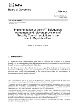 Atoms for Peace


Board of Governors
                                                                                                             GOV/2011/65
                                                                                                         Date: 8 November 2011

                                                                                                     Restricted Distribution
                                                                                                                Original: English

    For official use only
    Item 5(c) of the provisional agenda
    (GOV/2011/63)




              Implementation of the NPT Safeguards
               Agreement and relevant provisions of
                Security Council resolutions in the
                     Islamic Republic of Iran

                                            Report by the Director General




A. Introduction

1. This report of the Director General to the Board of Governors and, in parallel, to the Security
Council, is on the implementation of the NPT Safeguards Agreement1 and relevant provisions of Security
Council resolutions in the Islamic Republic of Iran (Iran).

2. The Security Council has affirmed that the steps required by the Board of Governors in its
resolutions2 are binding on Iran.3 The relevant provisions of the aforementioned Security Council
resolutions were adopted under Chapter VII of the United Nations Charter, and are mandatory, in
accordance with the terms of those resolutions.4


__________________________________________________________________________________
1
  The Agreement between Iran and the Agency for the Application of Safeguards in Connection with the Treaty on the
Non-Proliferation of Nuclear Weapons (INFCIRC/214), which entered into force on 15 May 1974.
2
  The Board of Governors has adopted ten resolutions in connection with the implementation of safeguards in Iran: GOV/2003/69
(12 September 2003); GOV/2003/81 (26 November 2003); GOV/2004/21 (13 March 2004); GOV/2004/49 (18 June 2004);
GOV/2004/79 (18 September 2004); GOV/2004/90 (29 November 2004); GOV/2005/64 (11 August 2005); GOV/2005/77
(24 September 2005); GOV/2006/14 (4 February 2006); and GOV/2009/82 (27 November 2009).
3
  In resolution 1929 (2010), the Security Council: affirmed, inter alia, that Iran shall, without further delay, take the steps required
by the Board in GOV/2006/14 and GOV/2009/82; reaffirmed Iran’s obligation to cooperate fully with the IAEA on all
outstanding issues, particularly those which give rise to concerns about the possible military dimensions of the Iranian nuclear
programme; decided that Iran shall, without delay, comply fully and without qualification with its Safeguards Agreement,
including through the application of modified Code 3.1 of the Subsidiary Arrangements; and called upon Iran to act strictly in
accordance with the provisions of its Additional Protocol and to ratify it promptly (operative paras 1–6).
4
 The United Nations Security Council has adopted the following resolutions on Iran: 1696 (2006); 1737 (2006); 1747 (2007);
1803 (2008); 1835 (2008); and 1929 (2010).
 