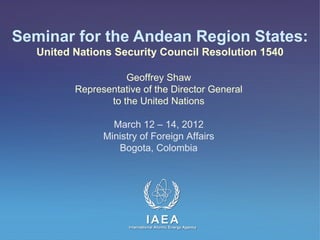 Seminar for the Andean Region States:
   United Nations Security Council Resolution 1540

                     Geoffrey Shaw
          Representative of the Director General
                 to the United Nations

                  March 12 – 14, 2012
                Ministry of Foreign Affairs
                   Bogota, Colombia




                               IAEA
                     International Atomic Energy Agency
 